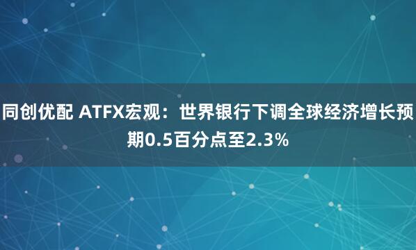 同创优配 ATFX宏观：世界银行下调全球经济增长预期0.5百分点至2.3%
