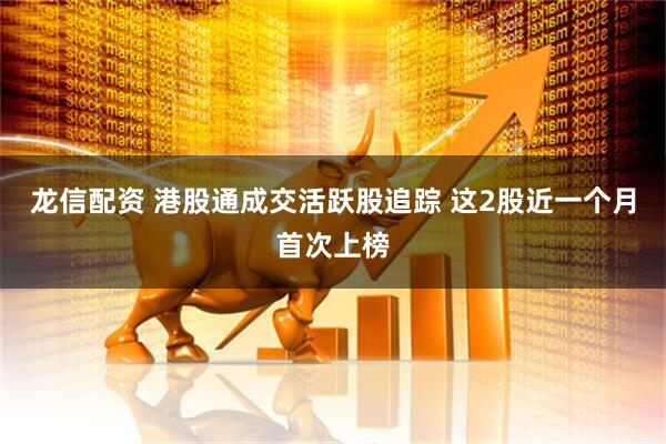 龙信配资 港股通成交活跃股追踪 这2股近一个月首次上榜