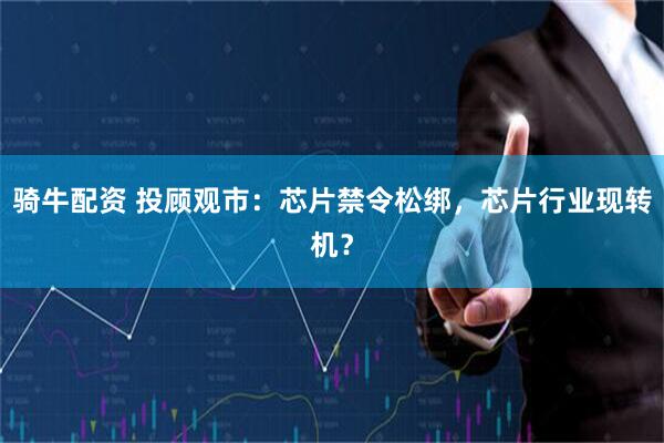 骑牛配资 投顾观市：芯片禁令松绑，芯片行业现转机？