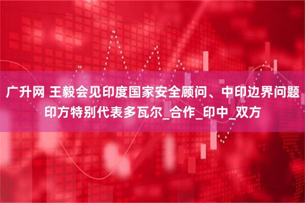 广升网 王毅会见印度国家安全顾问、中印边界问题印方特别代表多瓦尔_合作_印中_双方