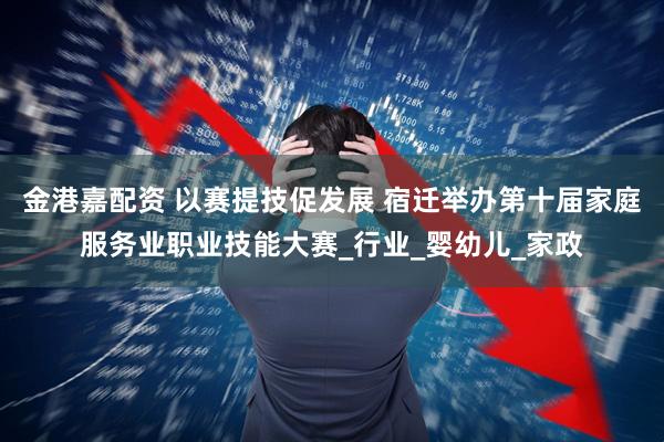 金港嘉配资 以赛提技促发展 宿迁举办第十届家庭服务业职业技能大赛_行业_婴幼儿_家政