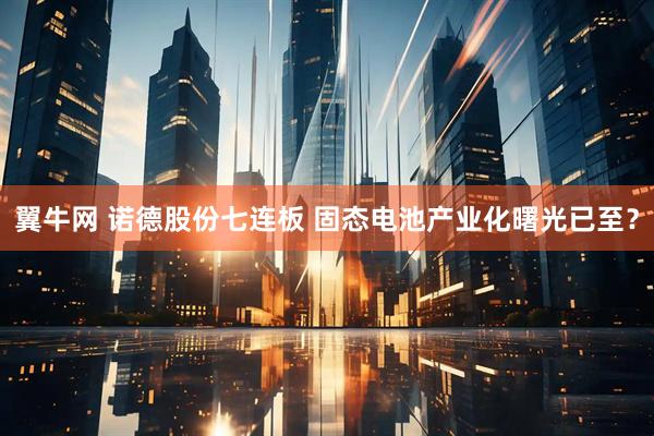 翼牛网 诺德股份七连板 固态电池产业化曙光已至？