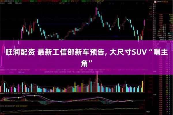 旺润配资 最新工信部新车预告, 大尺寸SUV“唱主角”