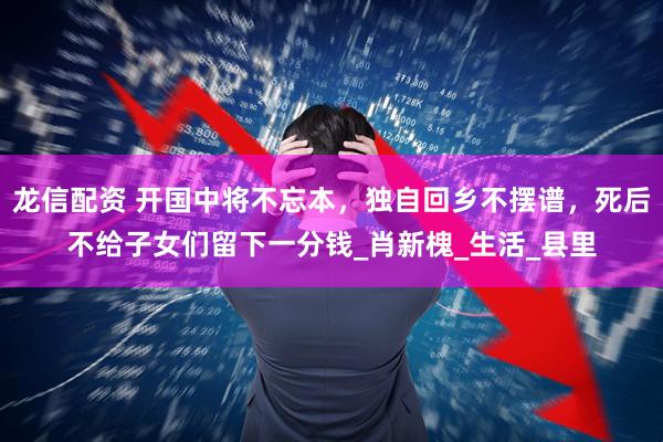 龙信配资 开国中将不忘本，独自回乡不摆谱，死后不给子女们留下一分钱_肖新槐_生活_县里