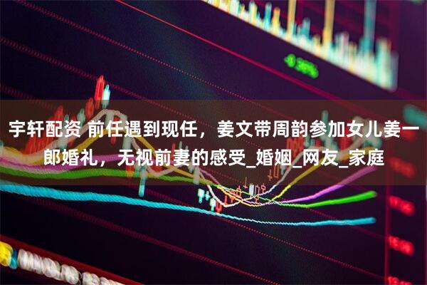 宇轩配资 前任遇到现任，姜文带周韵参加女儿姜一郎婚礼，无视前妻的感受_婚姻_网友_家庭