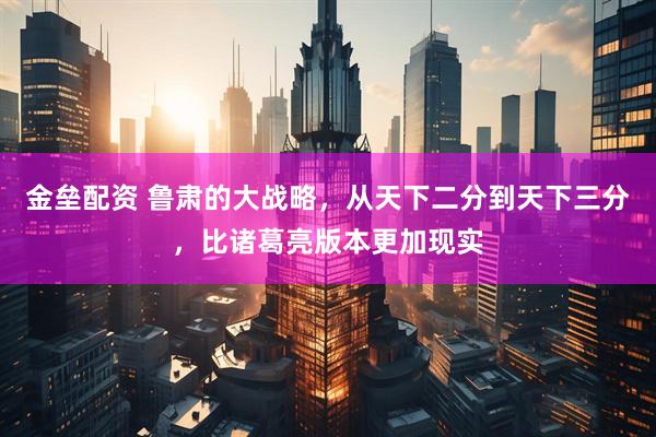 金垒配资 鲁肃的大战略，从天下二分到天下三分，比诸葛亮版本更加现实