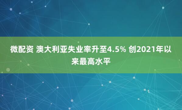 微配资 澳大利亚失业率升至4.5% 创2021年以来最高水平