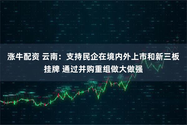 涨牛配资 云南：支持民企在境内外上市和新三板挂牌 通过并购重组做大做强