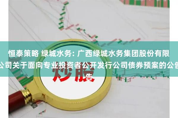 恒泰策略 绿城水务: 广西绿城水务集团股份有限公司关于面向专业投资者公开发行公司债券预案的公告