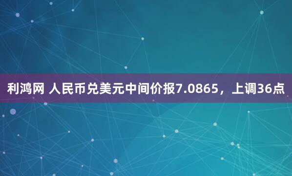 利鸿网 人民币兑美元中间价报7.0865，上调36点