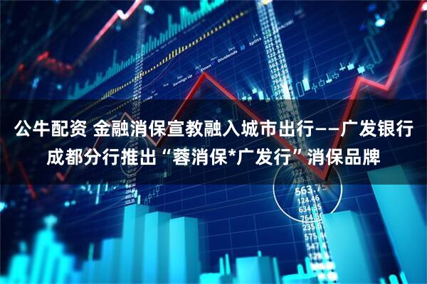 公牛配资 金融消保宣教融入城市出行——广发银行成都分行推出“蓉消保*广发行”消保品牌