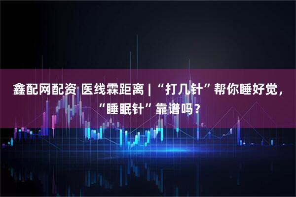鑫配网配资 医线霖距离 | “打几针”帮你睡好觉，“睡眠针”靠谱吗？