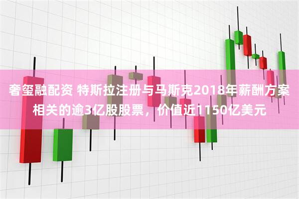 奢玺融配资 特斯拉注册与马斯克2018年薪酬方案相关的逾3亿股股票，价值近1150亿美元